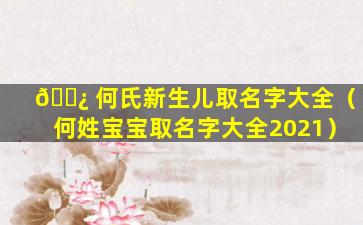 🌿 何氏新生儿取名字大全（何姓宝宝取名字大全2021）